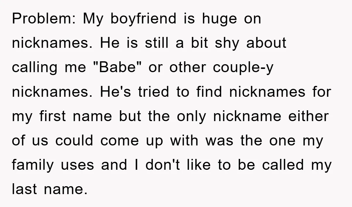 Problem: My boyfriend is huge on nicknames. He is still a bit shy about calling me "Babe" or other couple-y nicknames. He's tried to find nicknames for my first name...