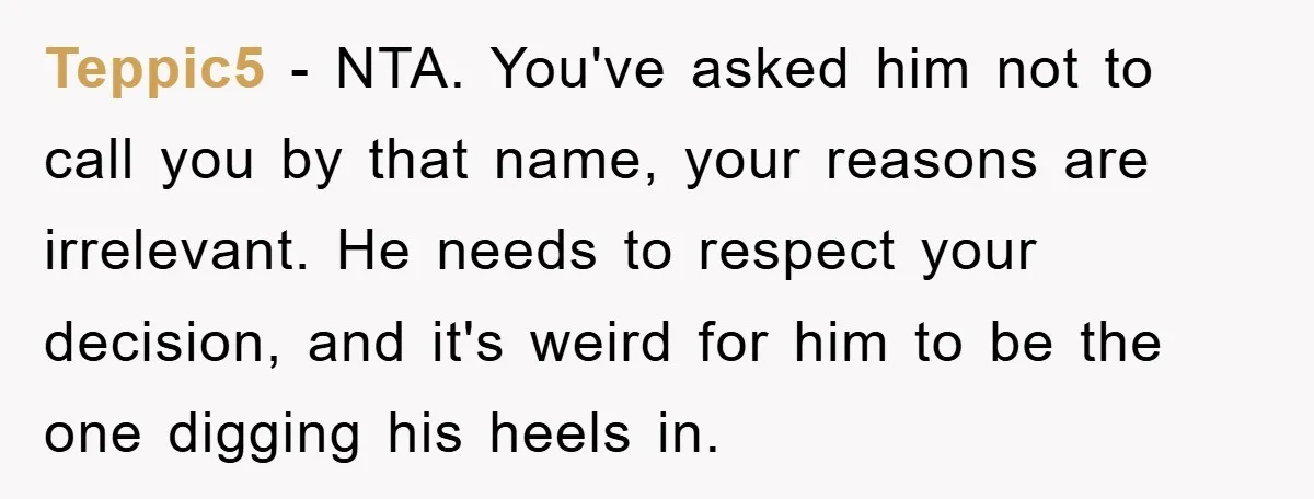 Teppic5 − NTA. You've asked him not to call you by that name, your reasons are irrelevant. He needs to respect your decision, and it's weird for him to be...