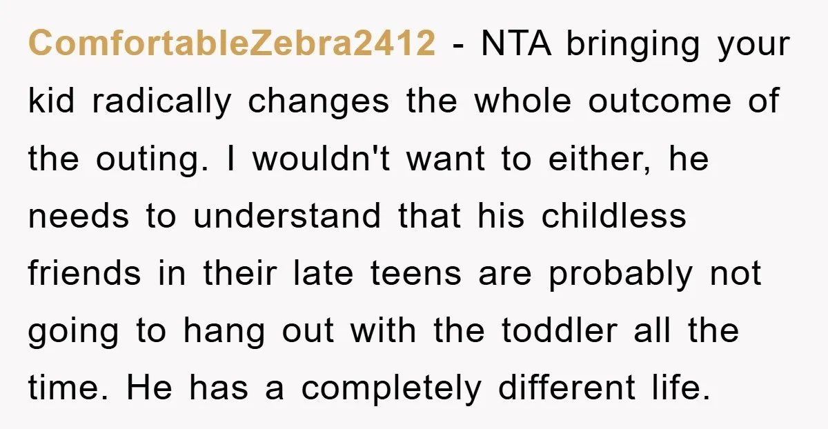 ComfortableZebra2412 − NTA bringing your kid radically changes the whole outcome of the outing. I wouldn't want to either, he needs to understand that his childless friends in their late...