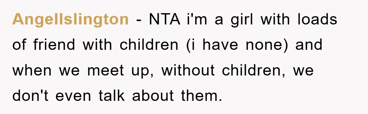 AngelIslington − NTA i'm a girl with loads of friend with children (i have none) and when we meet up, without children, we don't even talk about them.