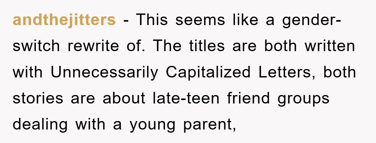andthejitters − This seems like a gender-switch rewrite of. The titles are both written with Unnecessarily Capitalized Letters, both stories are about late-teen friend groups dealing with a young parent,