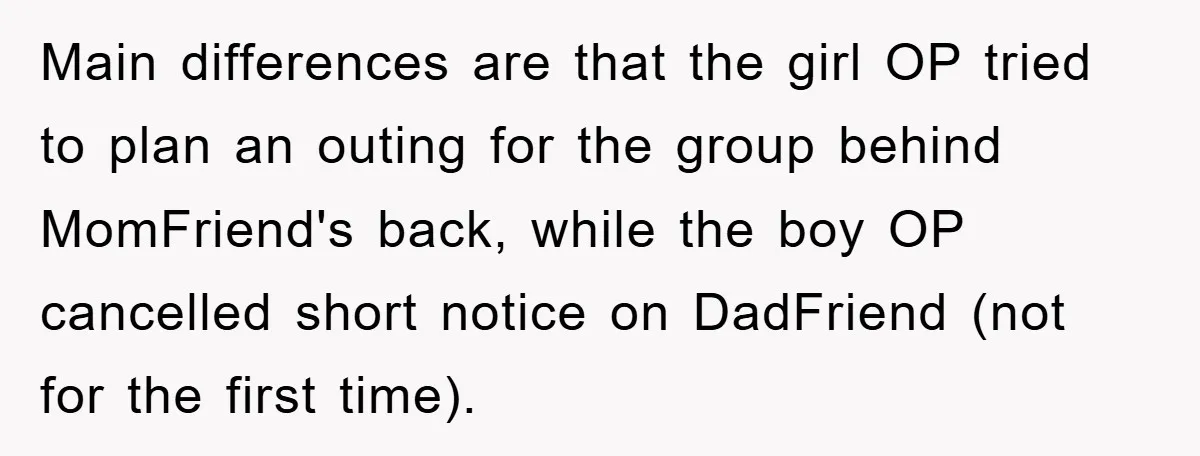 Main differences are that the girl OP tried to plan an outing for the group behind MomFriend's back, while the boy OP cancelled short notice on DadFriend (not for the...