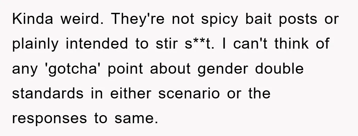 Kinda weird. They're not spicy bait posts or plainly intended to stir s**t. I can't think of any 'gotcha' point about gender double standards in either scenario or the responses...