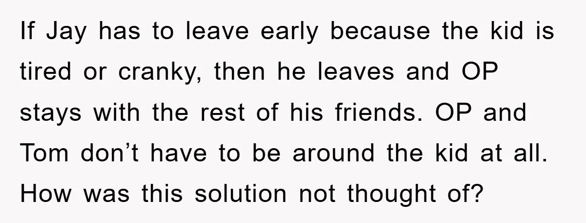 If Jay has to leave early because the kid is tired or cranky, then he leaves and OP stays with the rest of his friends. OP and Tom don’t have...