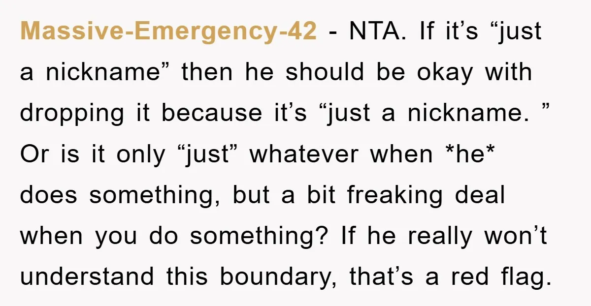 Massive-Emergency-42 − NTA. If it’s “just a nickname” then he should be okay with dropping it because it’s “just a nickname. ” Or is it only “just” whatever when *he*...
