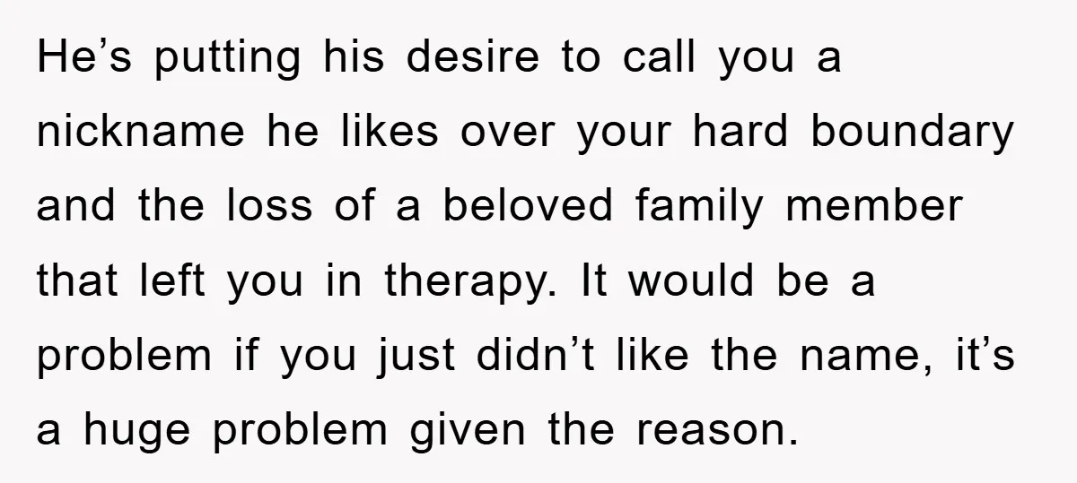 He’s putting his desire to call you a nickname he likes over your hard boundary and the loss of a beloved family member that left you in therapy. It would...