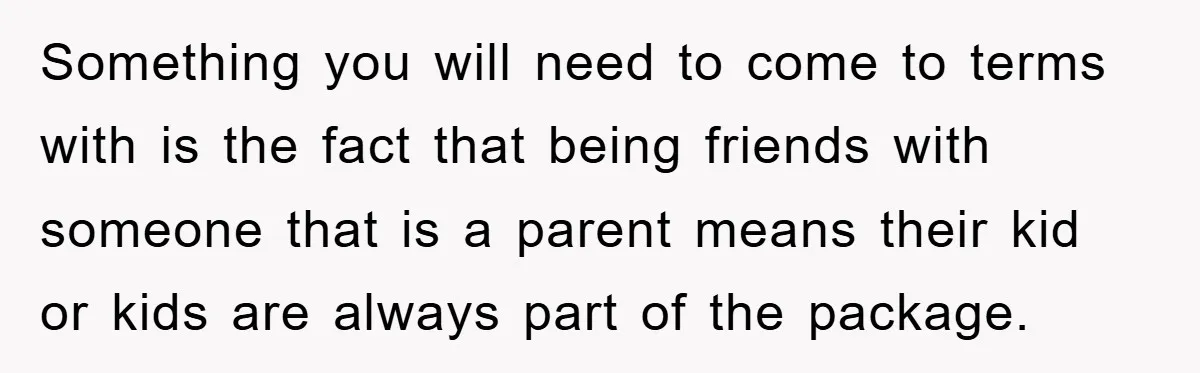 Something you will need to come to terms with is the fact that being friends with someone that is a parent means their kid or kids are always part of...