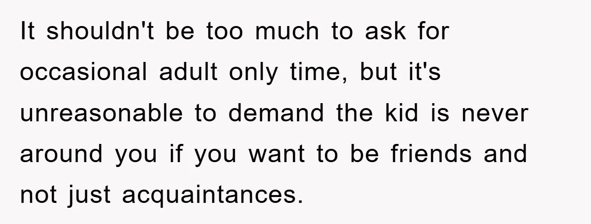It shouldn't be too much to ask for occasional adult only time, but it's unreasonable to demand the kid is never around you if you want to be friends and...