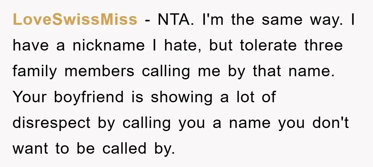 LoveSwissMiss − NTA. I'm the same way. I have a nickname I hate, but tolerate three family members calling me by that name. Your boyfriend is showing a lot of...