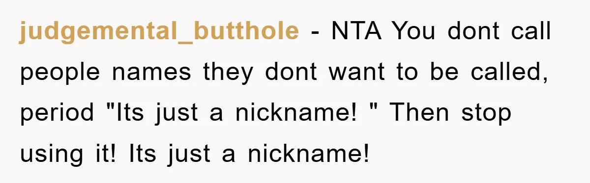 judgemental_butthole − NTA You dont call people names they dont want to be called, period "Its just a nickname! " Then stop using it! Its just a nickname!