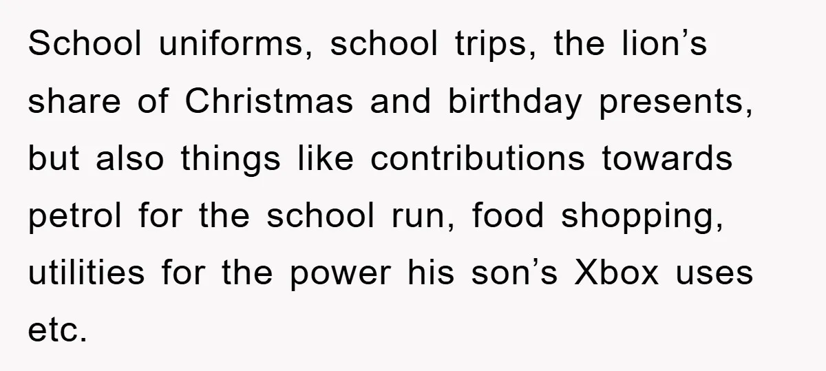 School uniforms, school trips, the lion’s share of Christmas and birthday presents, but also things like contributions towards petrol for the school run, food shopping, utilities for the power his...