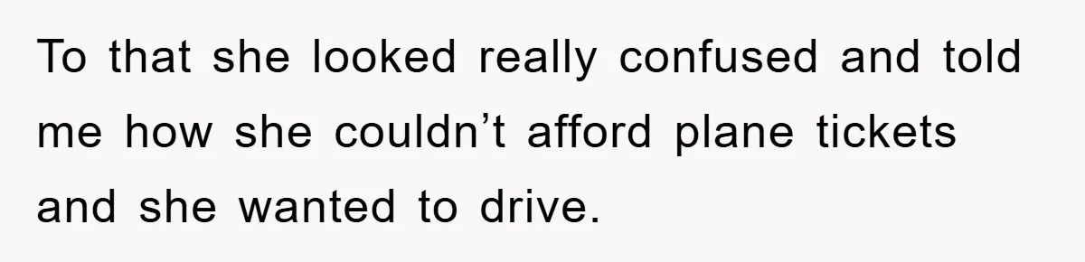 To that she looked really confused and told me how she couldn’t afford plane tickets and she wanted to drive.