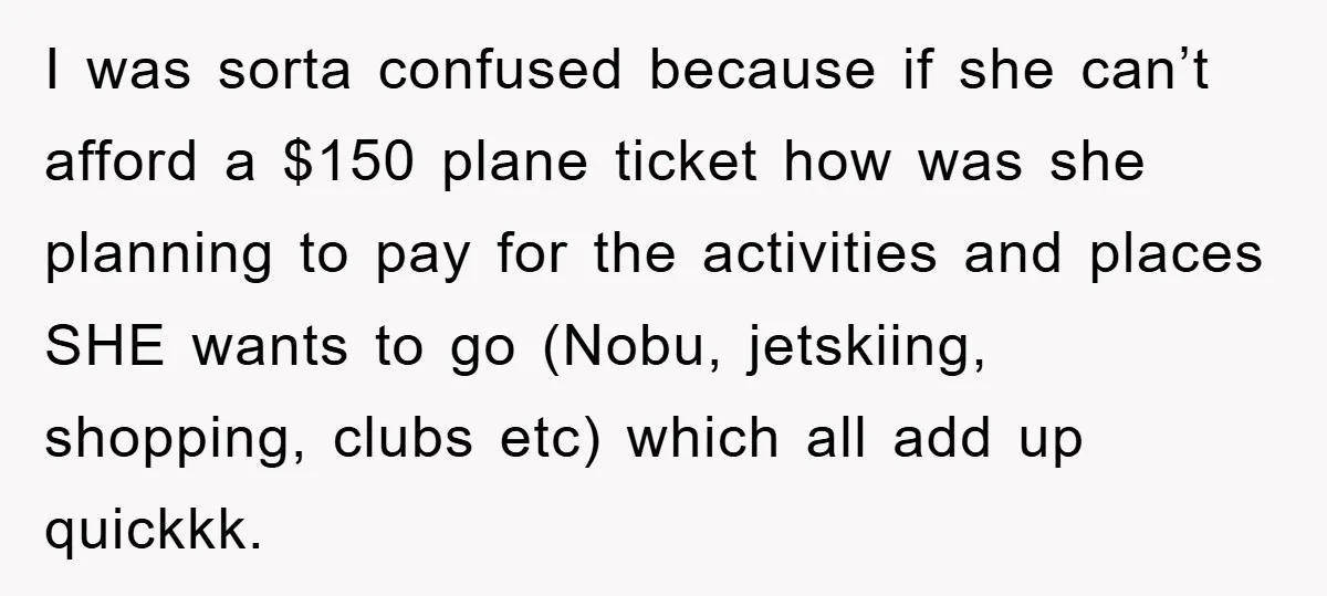 I was sorta confused because if she can’t afford a $150 plane ticket how was she planning to pay for the activities and places SHE wants to go (Nobu, jetskiing,...
