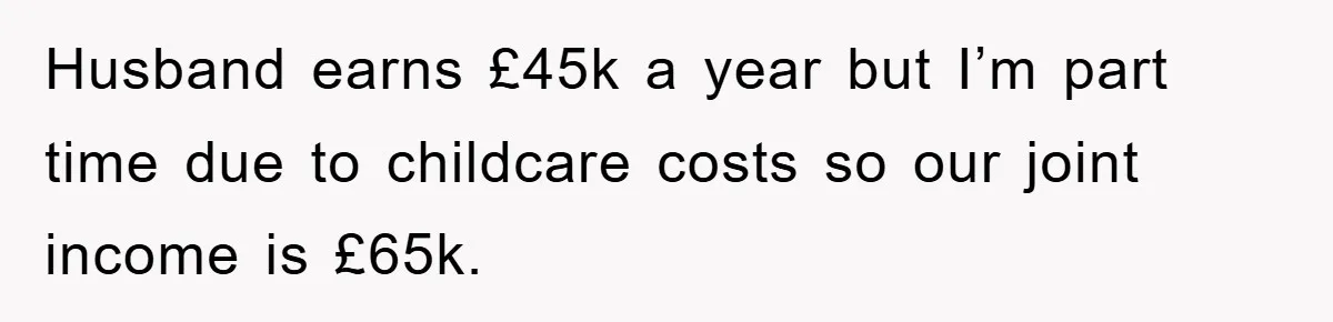 Husband earns £45k a year but I’m part time due to childcare costs so our joint income is £65k.