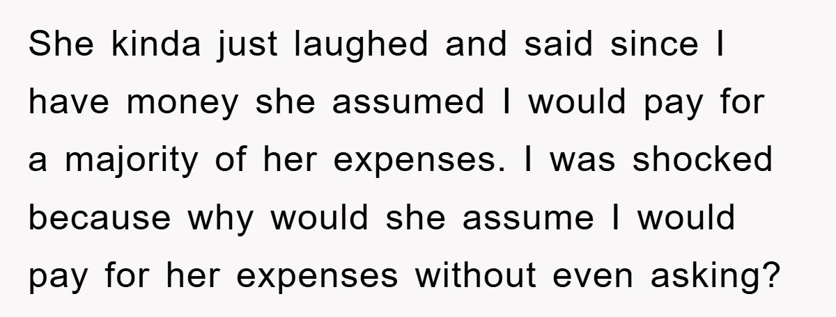 She kinda just laughed and said since I have money she assumed I would pay for a majority of her expenses. I was shocked because why would she assume I...