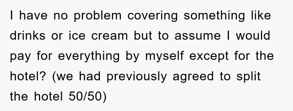 I have no problem covering something like drinks or ice cream but to assume I would pay for everything by myself except for the hotel? (we had previously agreed to...