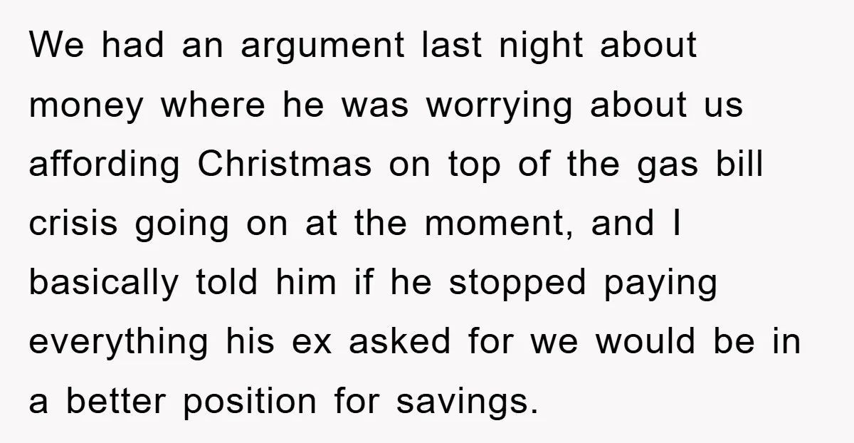 We had an argument last night about money where he was worrying about us affording Christmas on top of the gas bill crisis going on at the moment, and I...