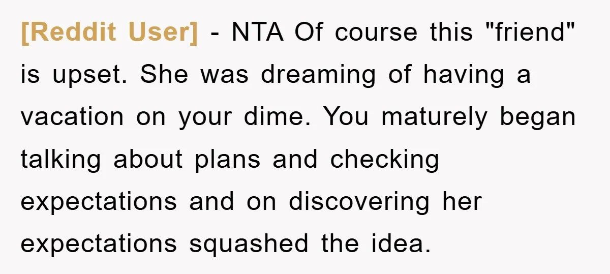 [Reddit User] − NTA Of course this "friend" is upset. She was dreaming of having a vacation on your dime. You maturely began talking about plans and checking expectations and...