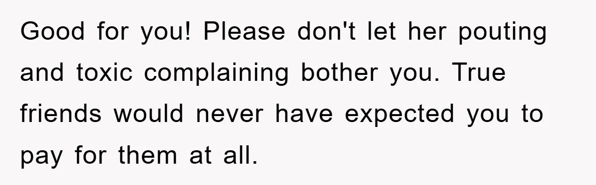 Good for you! Please don't let her pouting and toxic complaining bother you. True friends would never have expected you to pay for them at all.