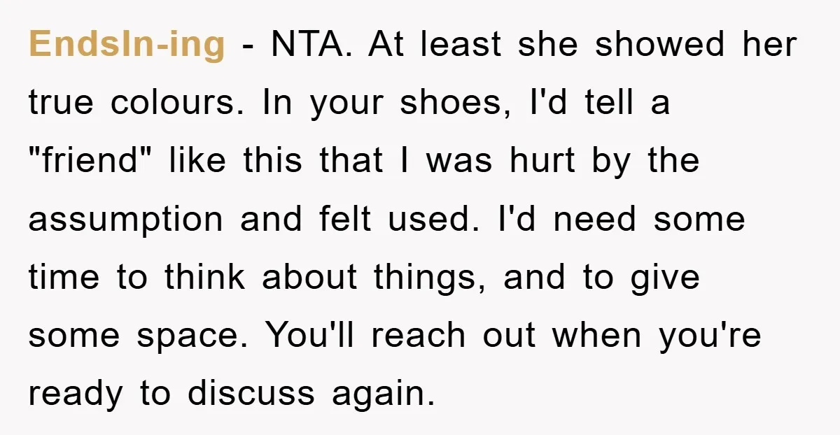 EndsIn-ing − NTA. At least she showed her true colours. In your shoes, I'd tell a "friend" like this that I was hurt by the assumption and felt used. I'd...