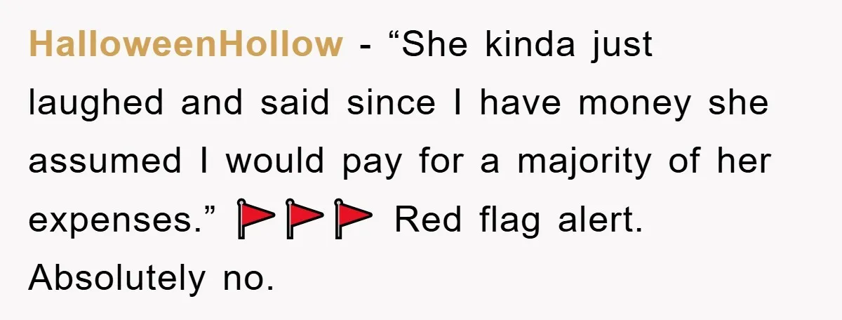 HalloweenHollow − “She kinda just laughed and said since I have money she assumed I would pay for a majority of her expenses.” 🚩🚩🚩 Red flag alert. Absolutely no.