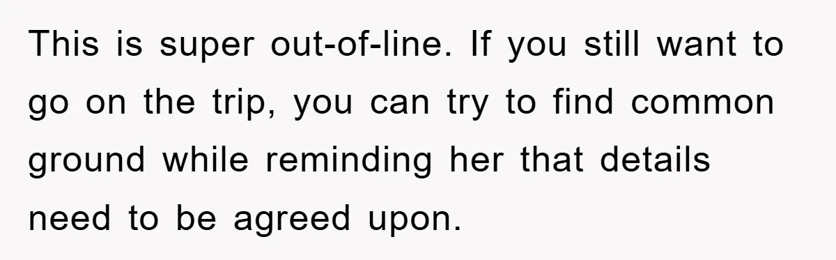 This is super out-of-line. If you still want to go on the trip, you can try to find common ground while reminding her that details need to be agreed upon.