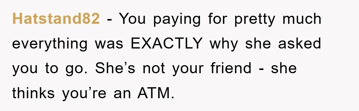 Hatstand82 − You paying for pretty much everything was EXACTLY why she asked you to go. She’s not your friend - she thinks you’re an ATM.