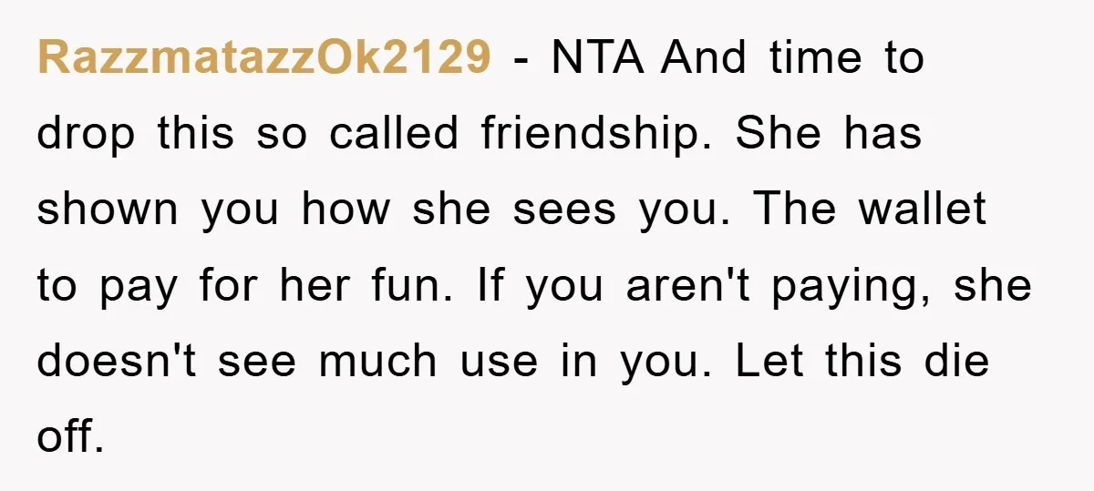 RazzmatazzOk2129 − NTA And time to drop this so called friendship. She has shown you how she sees you. The wallet to pay for her fun. If you aren't paying,...