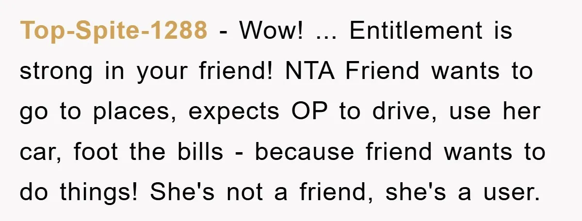 Top-Spite-1288 − Wow! ... Entitlement is strong in your friend! NTA Friend wants to go to places, expects OP to drive, use her car, foot the bills - because friend...