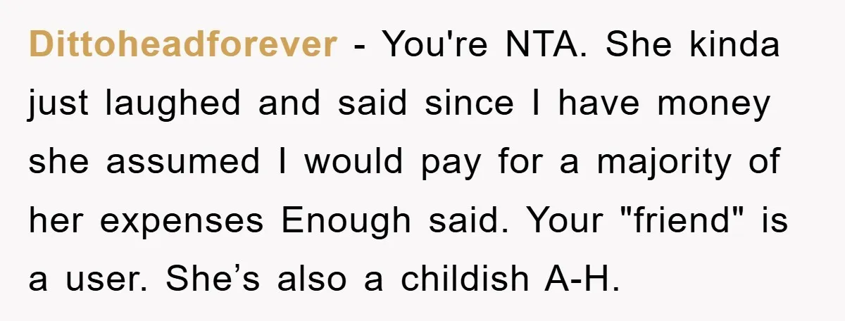 Dittoheadforever − You're NTA. She kinda just laughed and said since I have money she assumed I would pay for a majority of her expenses Enough said. Your "friend" is...