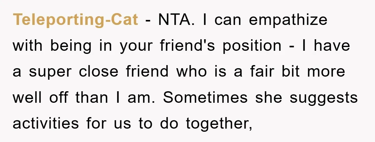 Teleporting-Cat − NTA. I can empathize with being in your friend's position - I have a super close friend who is a fair bit more well off than I am....
