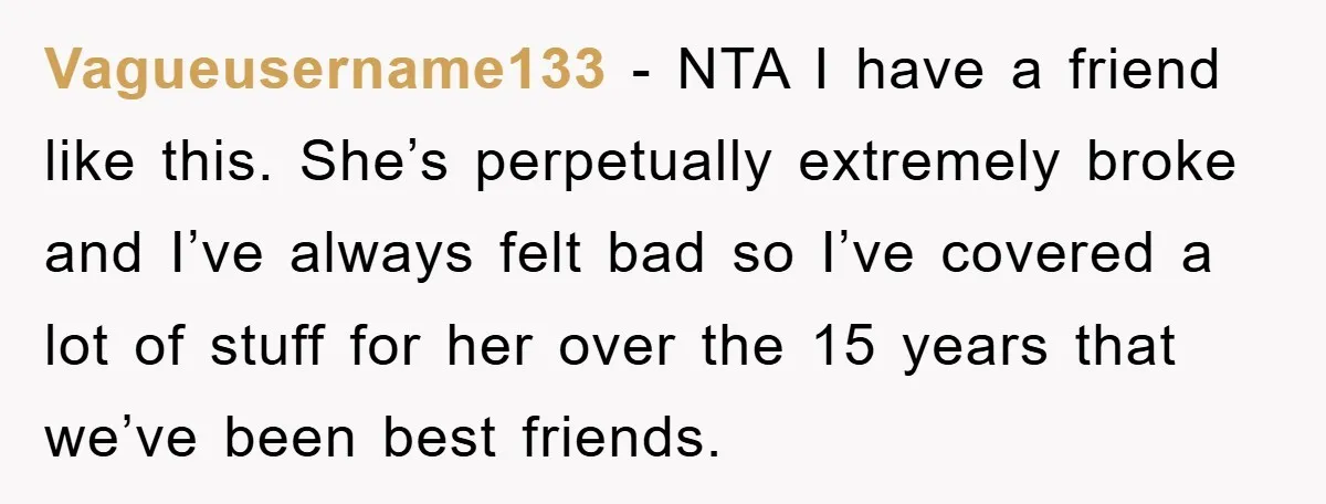 Vagueusername133 − NTA I have a friend like this. She’s perpetually extremely broke and I’ve always felt bad so I’ve covered a lot of stuff for her over the 15...