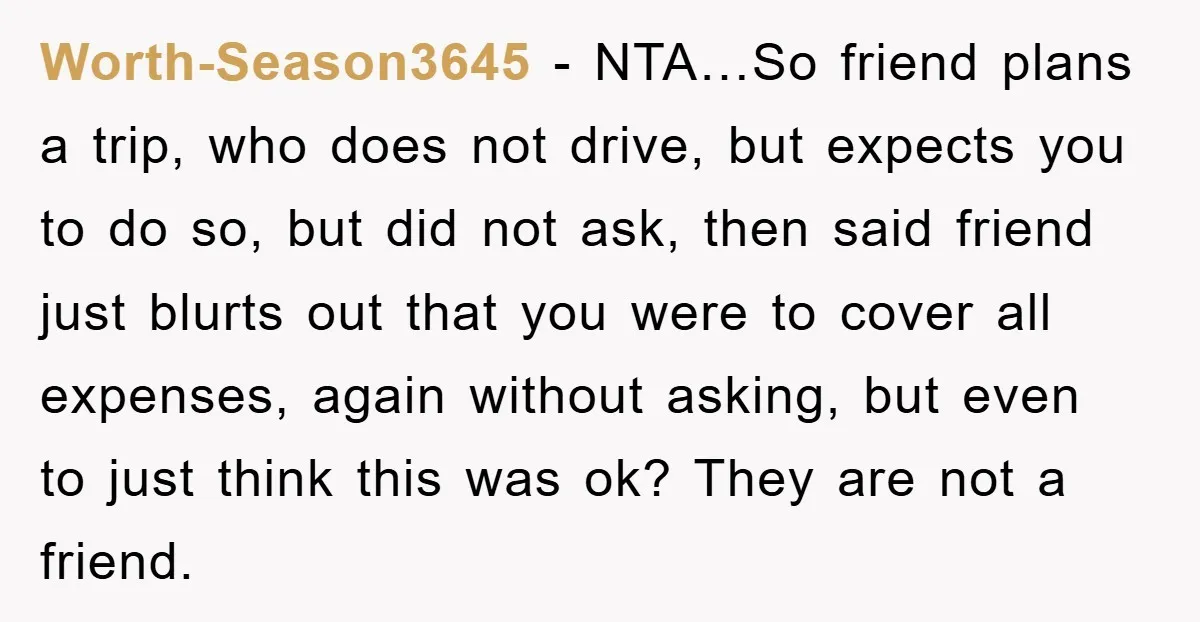 Worth-Season3645 − NTA…So friend plans a trip, who does not drive, but expects you to do so, but did not ask, then said friend just blurts out that you were...
