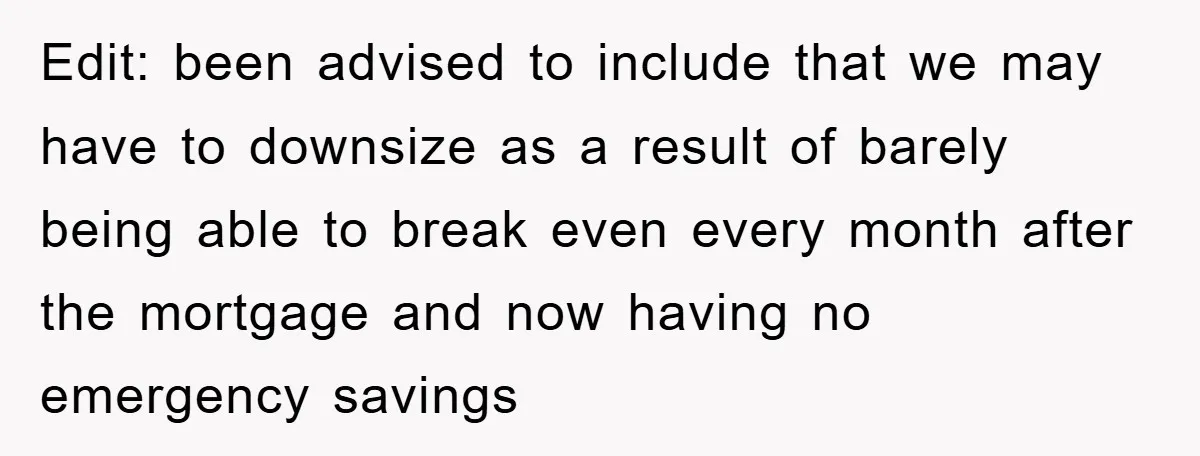 Edit: been advised to include that we may have to downsize as a result of barely being able to break even every month after the mortgage and now having no...