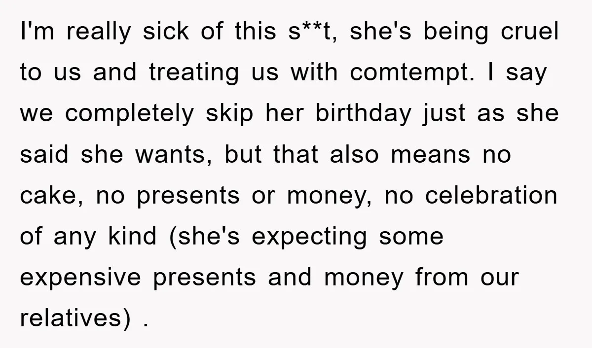 I'm really sick of this s**t, she's being cruel to us and treating us with comtempt. I say we completely skip her birthday just as she said she wants, but...
