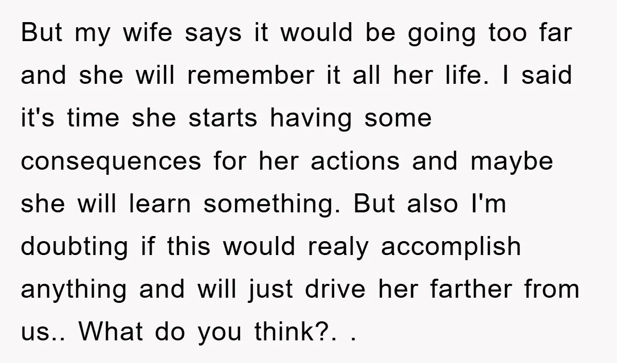 But my wife says it would be going too far and she will remember it all her life. I said it's time she starts having some consequences for her actions...