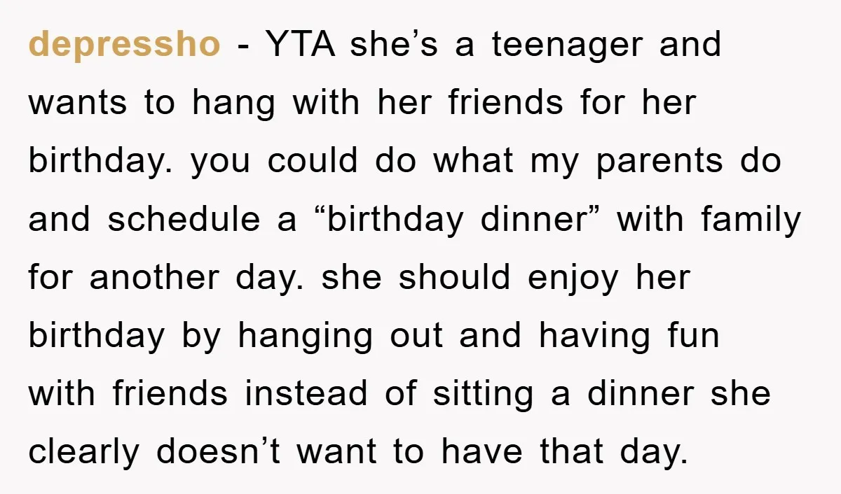 depressho − YTA she’s a teenager and wants to hang with her friends for her birthday. you could do what my parents do and schedule a “birthday dinner” with family...