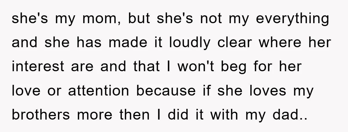 she's my mom, but she's not my everything and she has made it loudly clear where her interest are and that I won't beg for her love or attention because...
