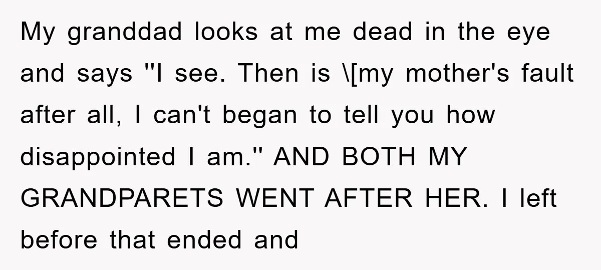 My granddad looks at me dead in the eye and says ''I see. Then is \[my mother's fault after all, I can't began to tell you how disappointed I am.''...