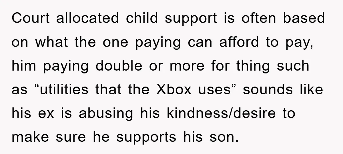 Court allocated child support is often based on what the one paying can afford to pay, him paying double or more for thing such as “utilities that the Xbox uses”...