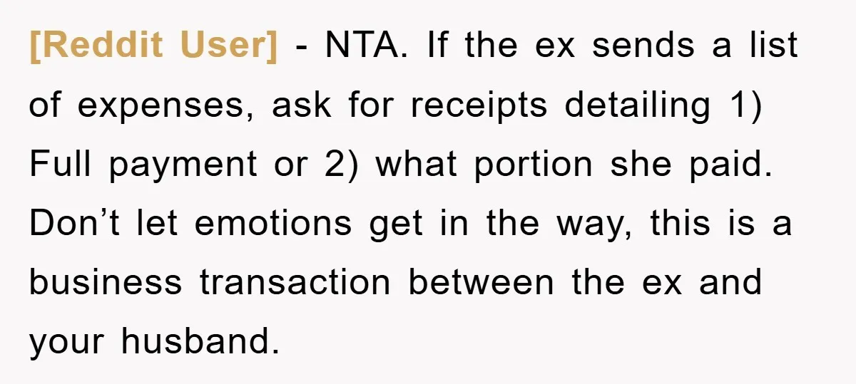 [Reddit User] − NTA. If the ex sends a list of expenses, ask for receipts detailing 1) Full payment or 2) what portion she paid. Don’t let emotions get in...