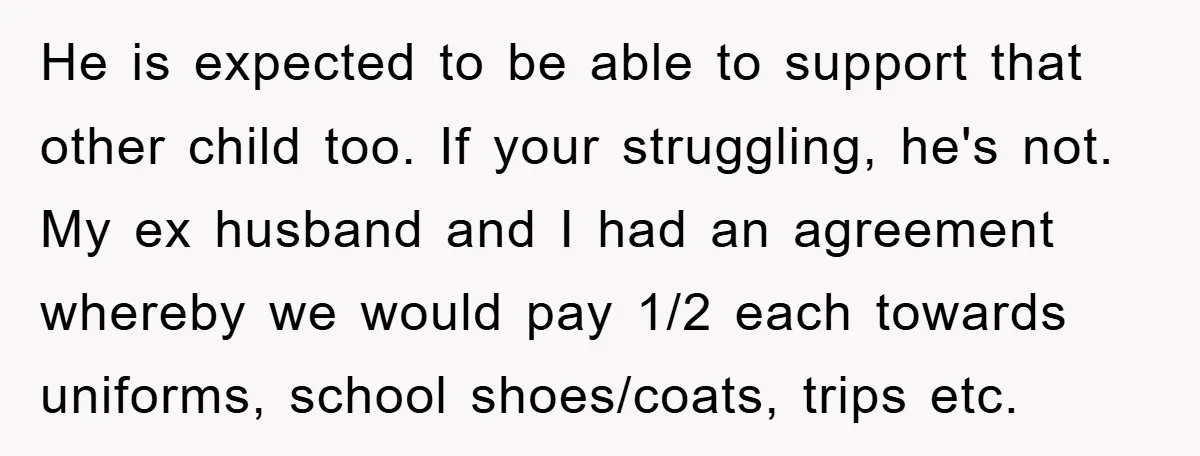 He is expected to be able to support that other child too. If your struggling, he's not. My ex husband and I had an agreement whereby we would pay 1/2...