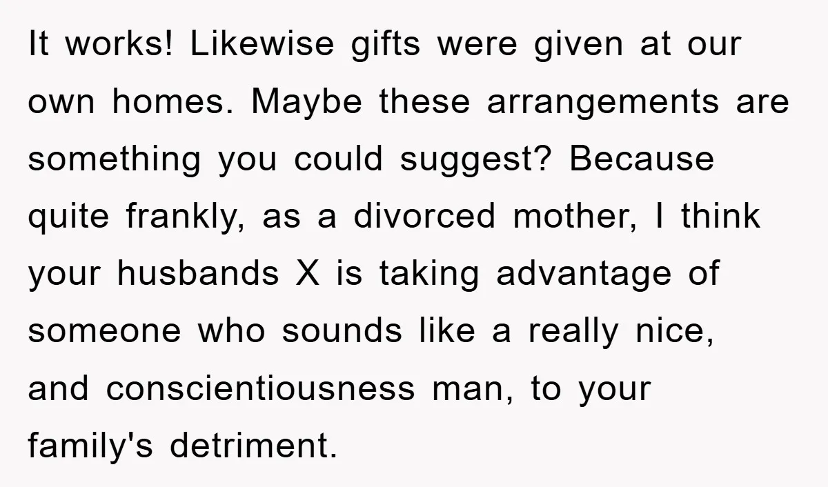 It works! Likewise gifts were given at our own homes. Maybe these arrangements are something you could suggest? Because quite frankly, as a divorced mother, I think your husbands X...