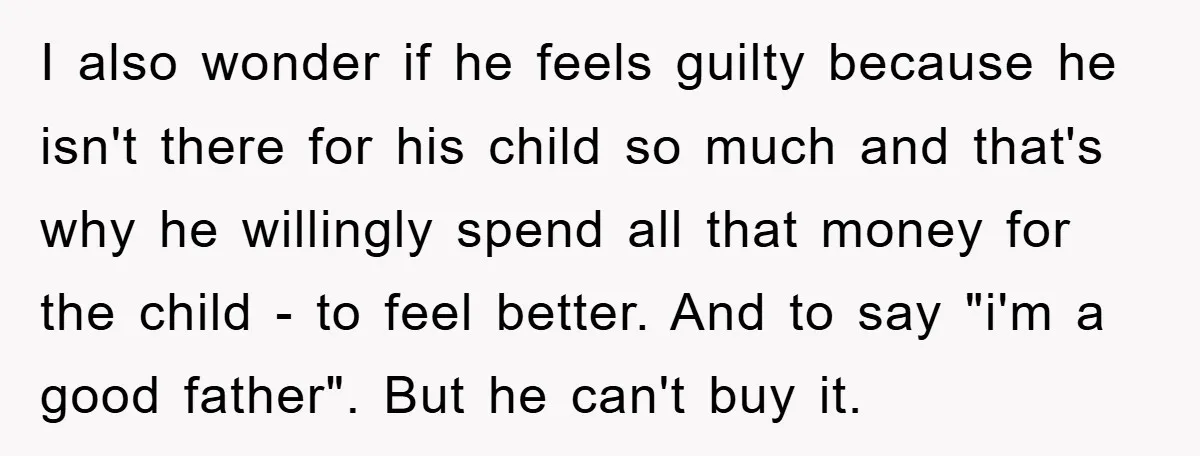 I also wonder if he feels guilty because he isn't there for his child so much and that's why he willingly spend all that money for the child - to...