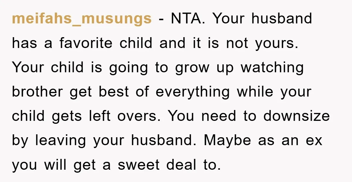 meifahs_musungs − NTA. Your husband has a favorite child and it is not yours. Your child is going to grow up watching brother get best of everything while your child...