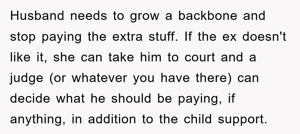 Husband needs to grow a backbone and stop paying the extra stuff. If the ex doesn't like it, she can take him to court and a judge (or whatever you...