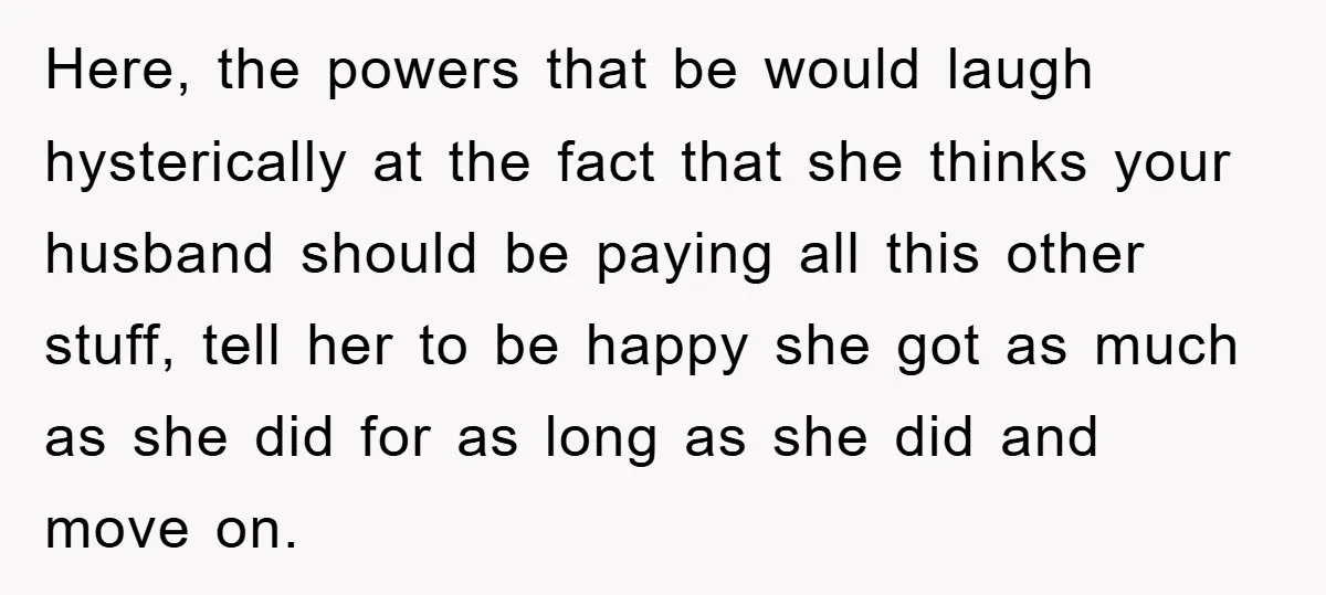 Here, the powers that be would laugh hysterically at the fact that she thinks your husband should be paying all this other stuff, tell her to be happy she got...