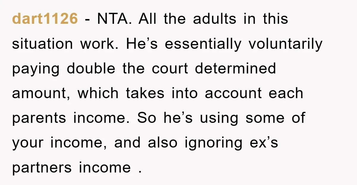 dart1126 − NTA. All the adults in this situation work. He’s essentially voluntarily paying double the court determined amount, which takes into account each parents income. So he’s using some...