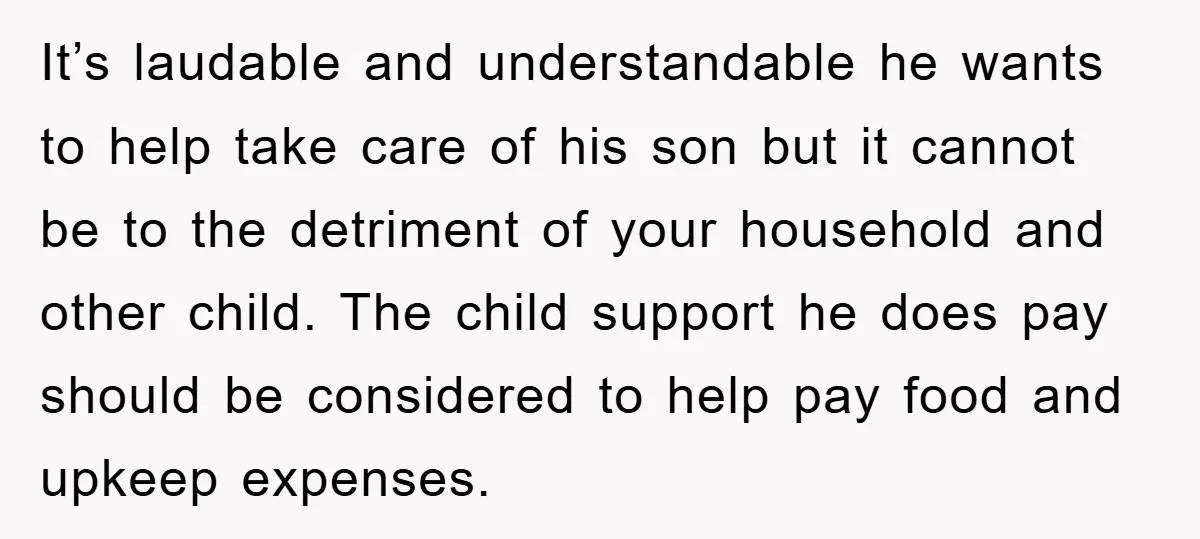 It’s laudable and understandable he wants to help take care of his son but it cannot be to the detriment of your household and other child. The child support he...