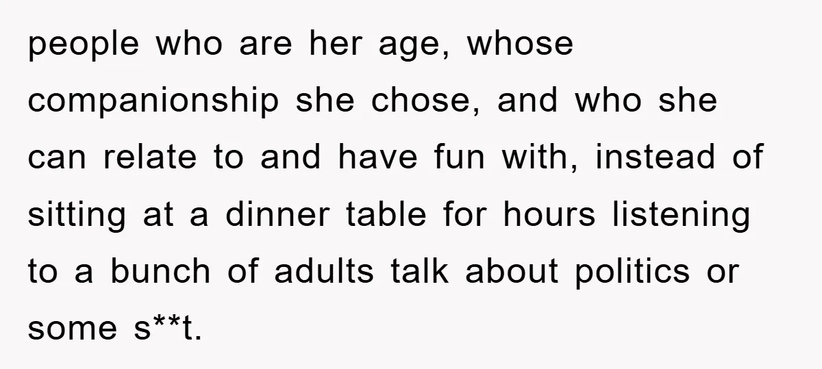 people who are her age, whose companionship she chose, and who she can relate to and have fun with, instead of sitting at a dinner table for hours listening to...